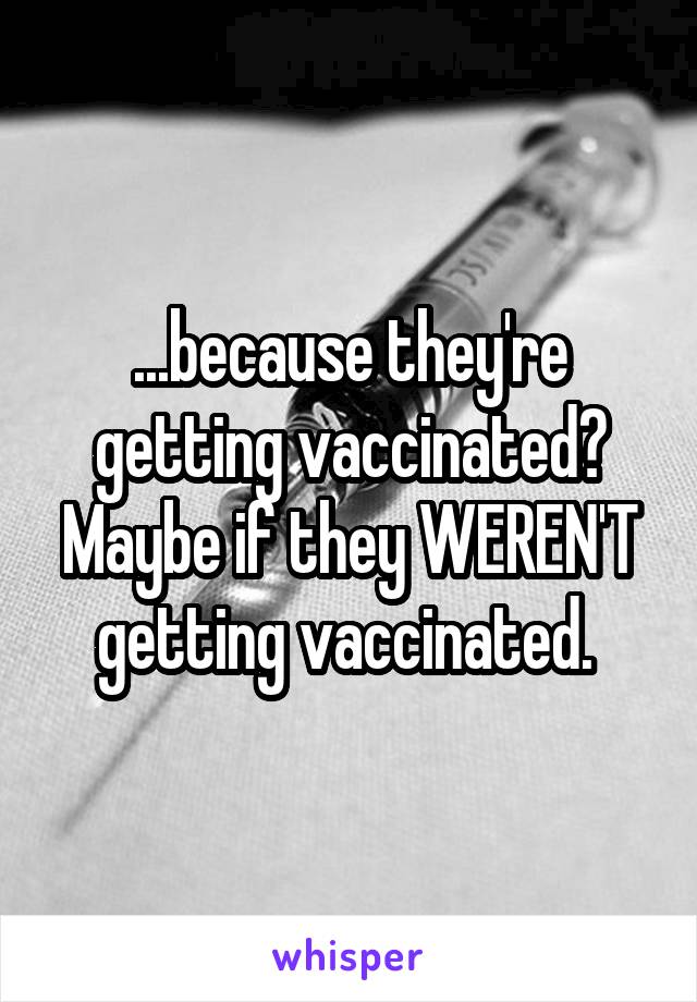 ...because they're getting vaccinated? Maybe if they WEREN'T getting vaccinated. 