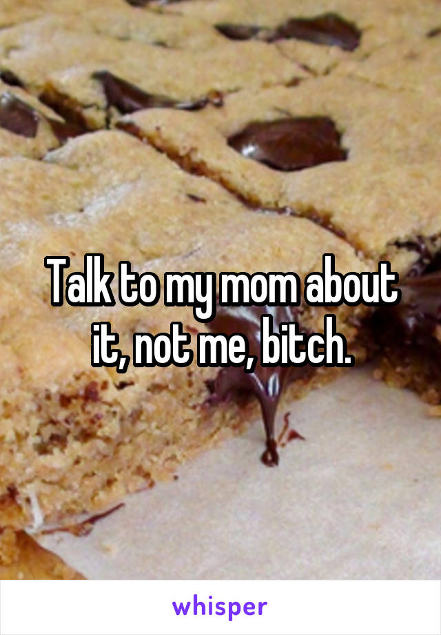 Talk to my mom about it, not me, bitch.