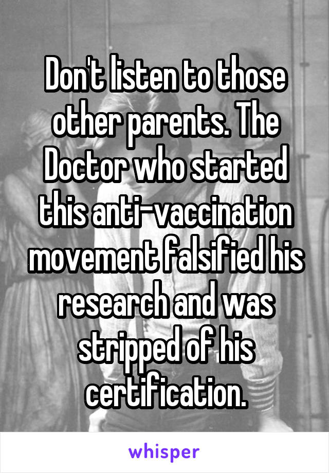 Don't listen to those other parents. The Doctor who started this anti-vaccination movement falsified his research and was stripped of his certification.