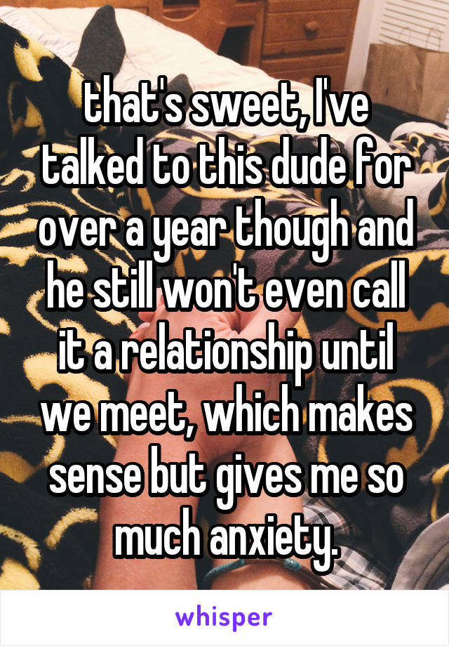 that's sweet, I've talked to this dude for over a year though and he still won't even call it a relationship until we meet, which makes sense but gives me so much anxiety.