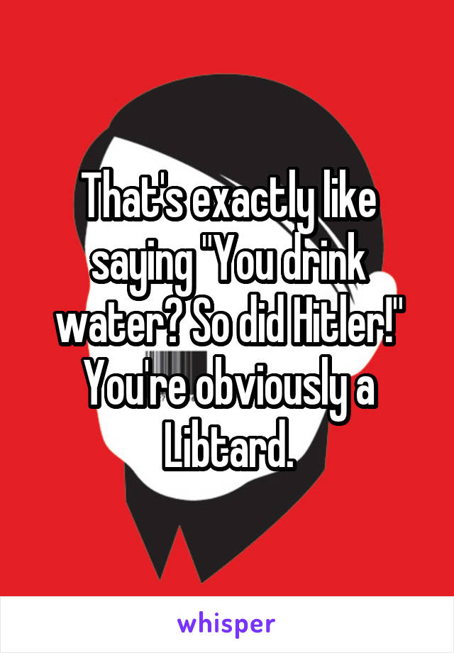 That's exactly like saying "You drink water? So did Hitler!"
You're obviously a Libtard.