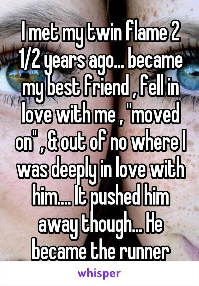 I met my twin flame 2 1/2 years ago... became my best friend , fell in love with me , "moved on" , & out of no where I was deeply in love with him.... It pushed him away though... He became the runner