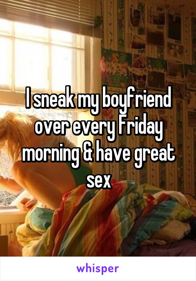 I sneak my boyfriend over every Friday morning & have great sex