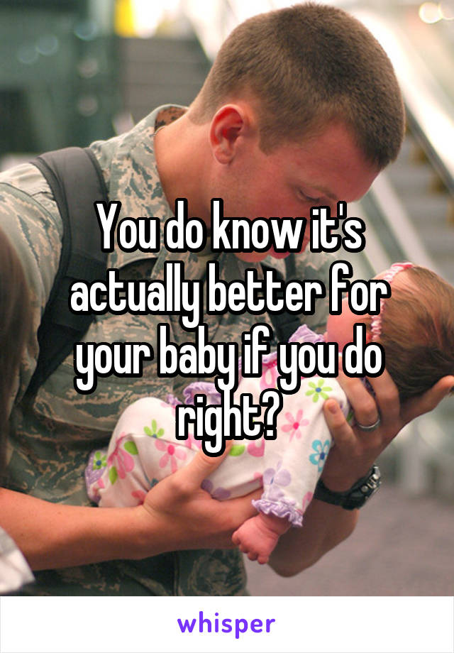 You do know it's actually better for your baby if you do right?