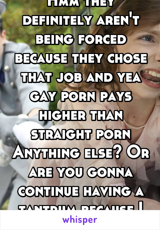 Hmm they definitely aren't being forced because they chose that job and yea gay porn pays higher than straight porn Anything else? Or are you gonna continue having a tantrum because I see through you?