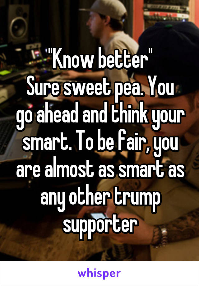 "Know better"
Sure sweet pea. You go ahead and think your smart. To be fair, you are almost as smart as any other trump supporter