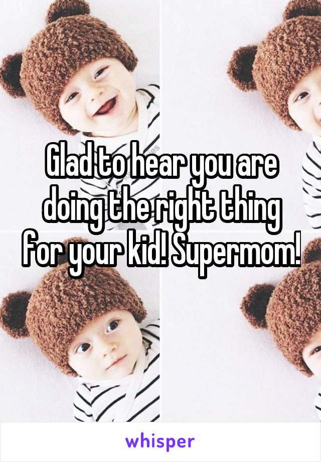 Glad to hear you are doing the right thing for your kid! Supermom! 