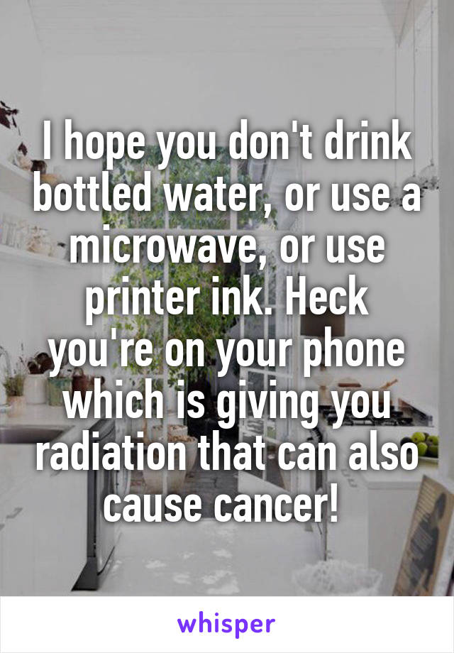 I hope you don't drink bottled water, or use a microwave, or use printer ink. Heck you're on your phone which is giving you radiation that can also cause cancer! 