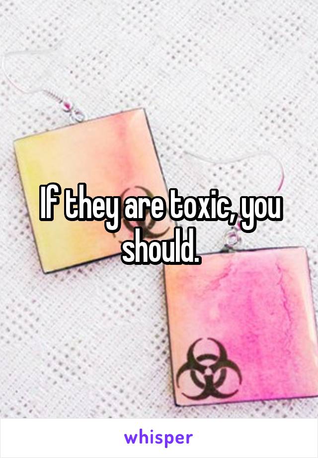 If they are toxic, you should.