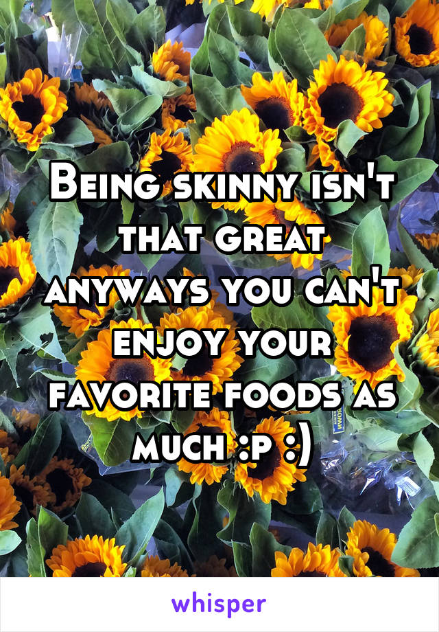 Being skinny isn't that great anyways you can't enjoy your favorite foods as much :p :)