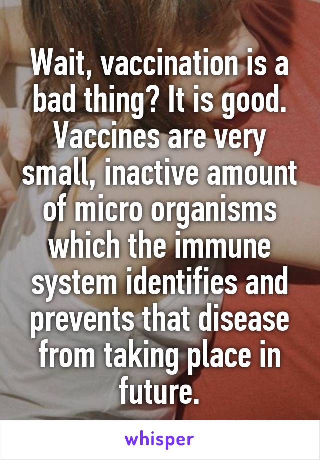 Wait, vaccination is a bad thing? It is good. Vaccines are very small, inactive amount of micro organisms which the immune system identifies and prevents that disease from taking place in future.