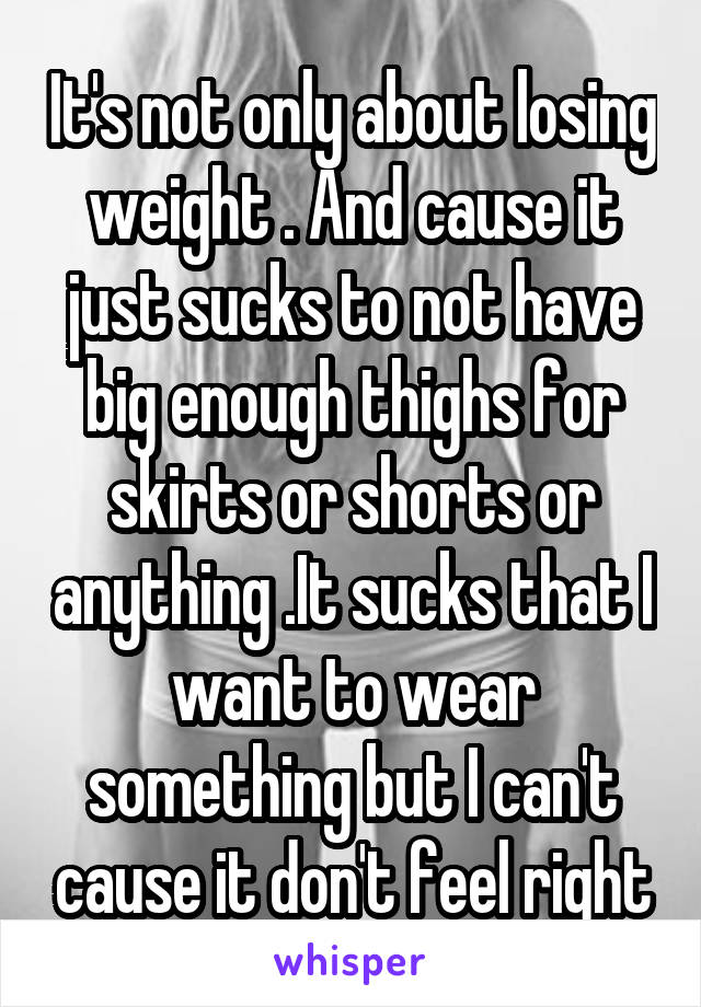 It's not only about losing weight . And cause it just sucks to not have big enough thighs for skirts or shorts or anything .It sucks that I want to wear something but I can't cause it don't feel right