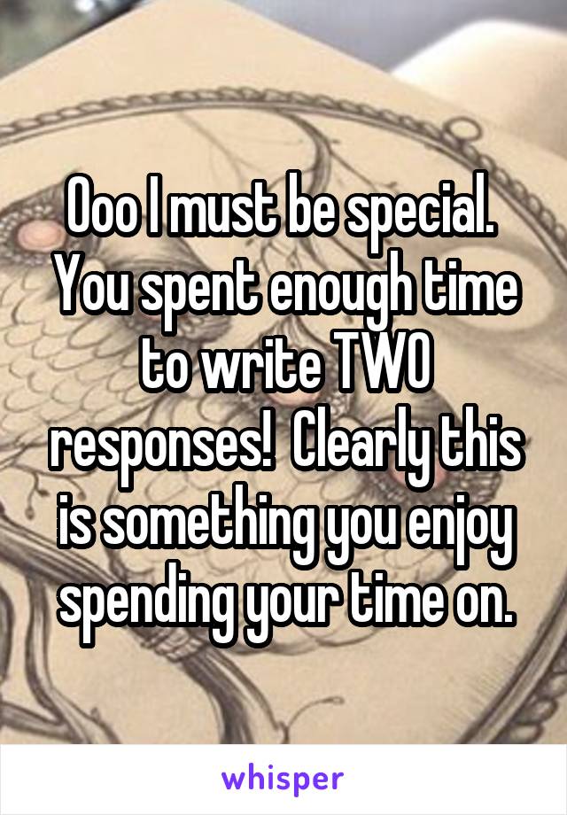 Ooo I must be special.  You spent enough time to write TWO responses!  Clearly this is something you enjoy spending your time on.