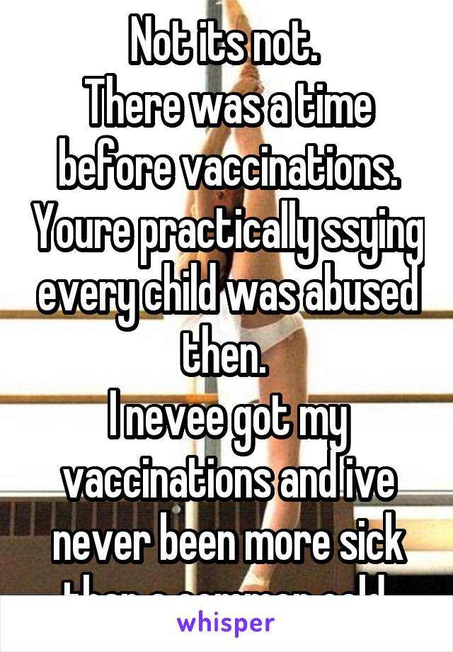 Not its not. 
There was a time before vaccinations. Youre practically ssying every child was abused then. 
I nevee got my vaccinations and ive never been more sick than a common cold 