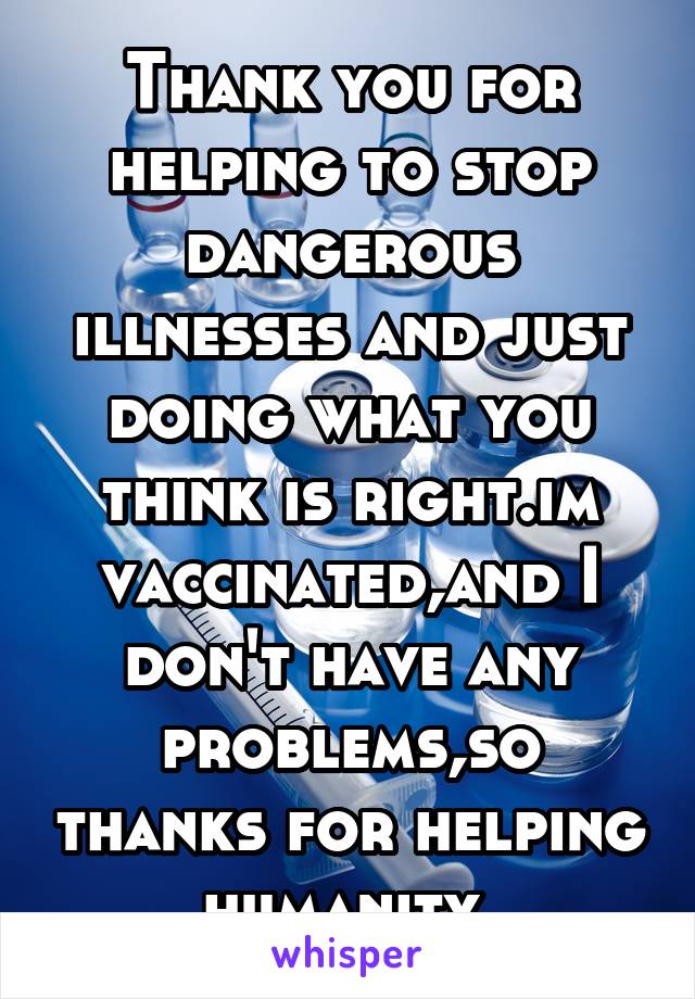 Thank you for helping to stop dangerous illnesses and just doing what you think is right.im vaccinated,and I don't have any problems,so thanks for helping humanity 