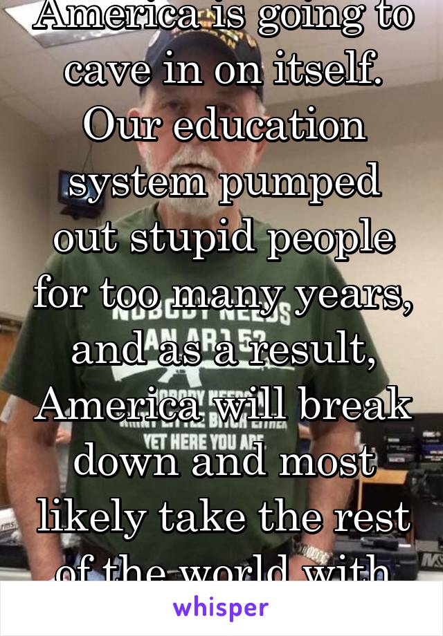 America is going to cave in on itself. Our education system pumped out stupid people for too many years, and as a result, America will break down and most likely take the rest of the world with it. 