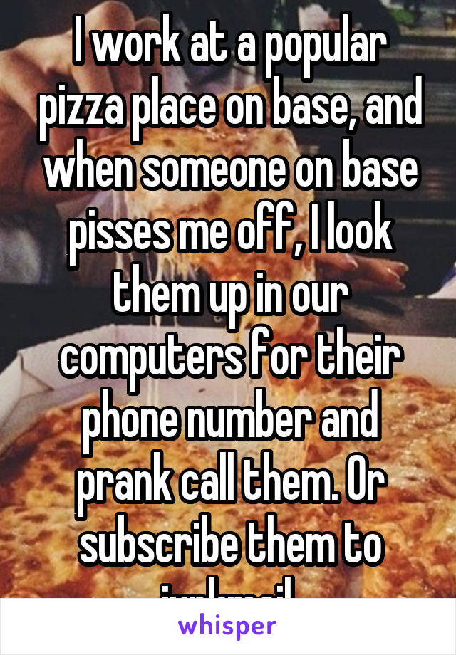 I work at a popular pizza place on base, and when someone on base pisses me off, I look them up in our computers for their phone number and prank call them. Or subscribe them to junkmail.