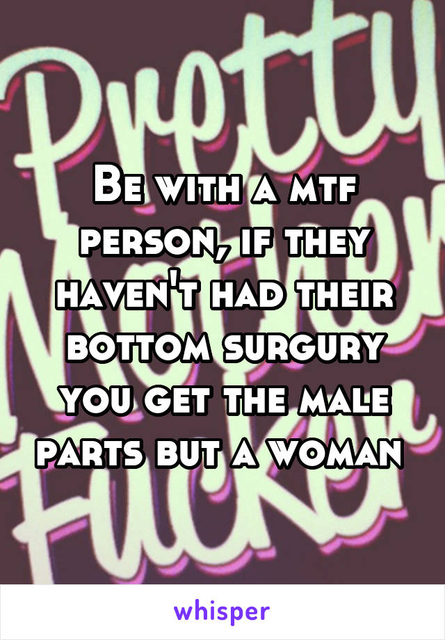 Be with a mtf person, if they haven't had their bottom surgury you get the male parts but a woman 