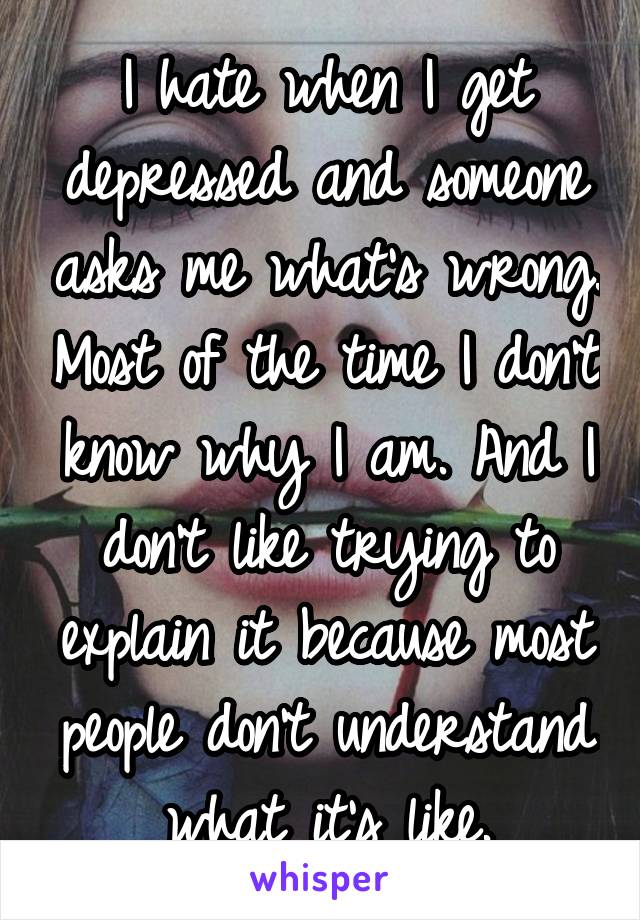 I hate when I get depressed and someone asks me what's wrong. Most of the time I don't know why I am. And I don't like trying to explain it because most people don't understand what it's like.