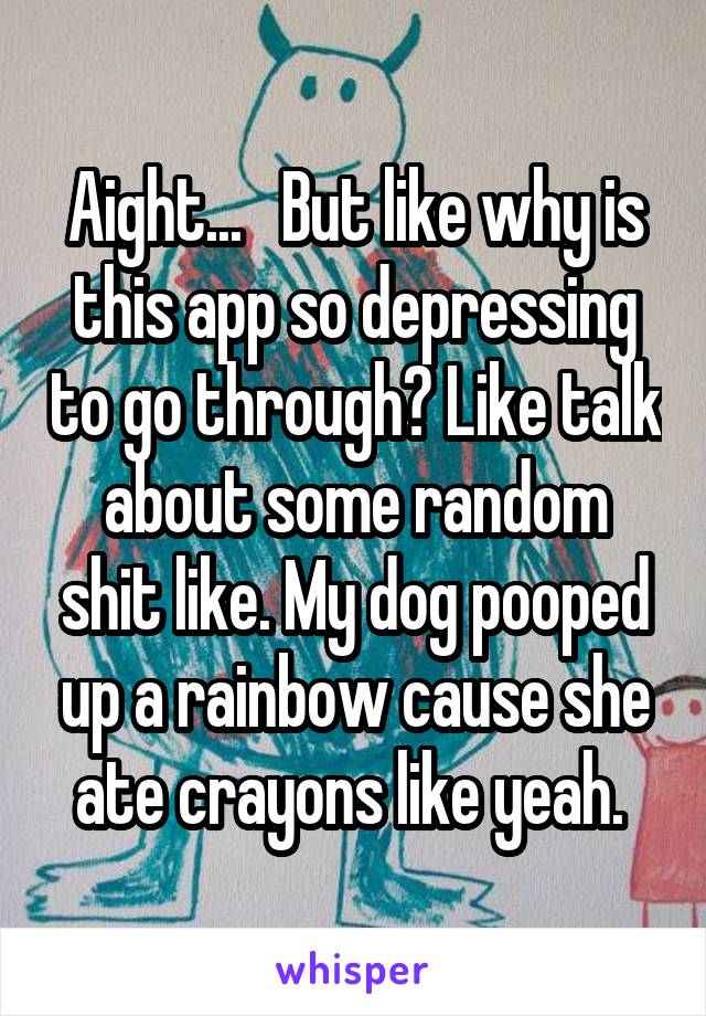 Aight...   But like why is this app so depressing to go through? Like talk about some random shit like. My dog pooped up a rainbow cause she ate crayons like yeah. 