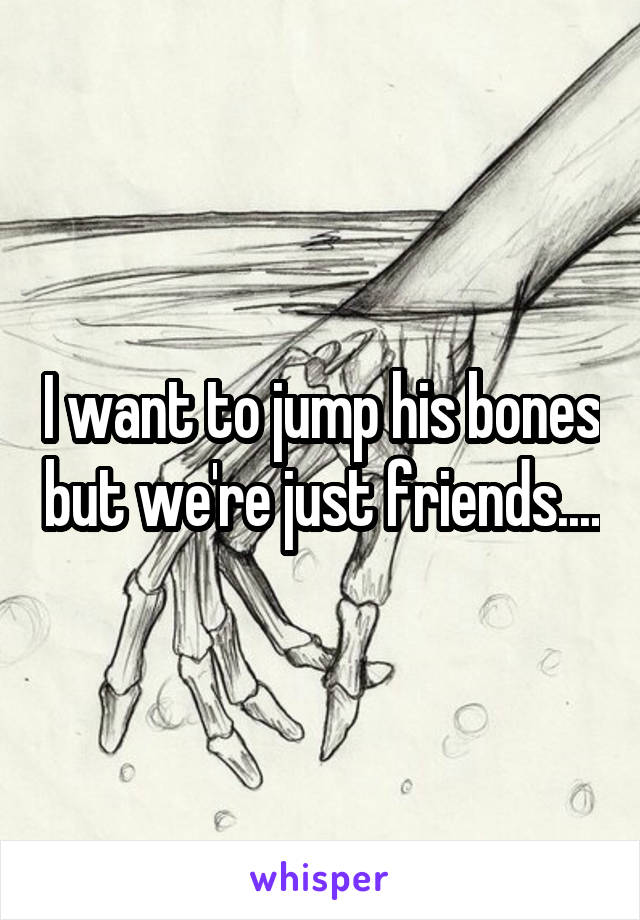 I want to jump his bones but we're just friends....