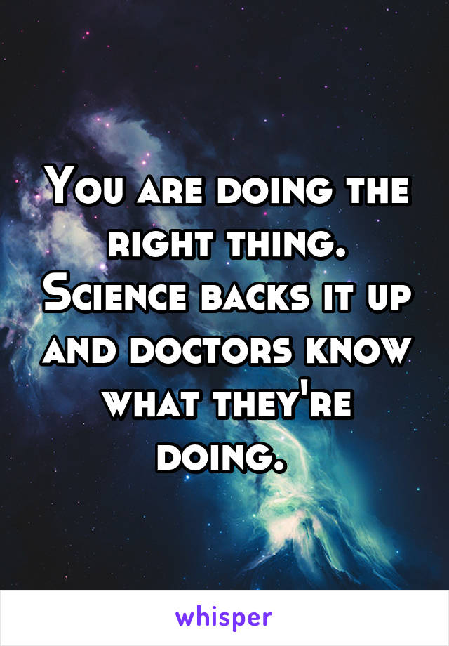 You are doing the right thing. Science backs it up and doctors know what they're doing. 