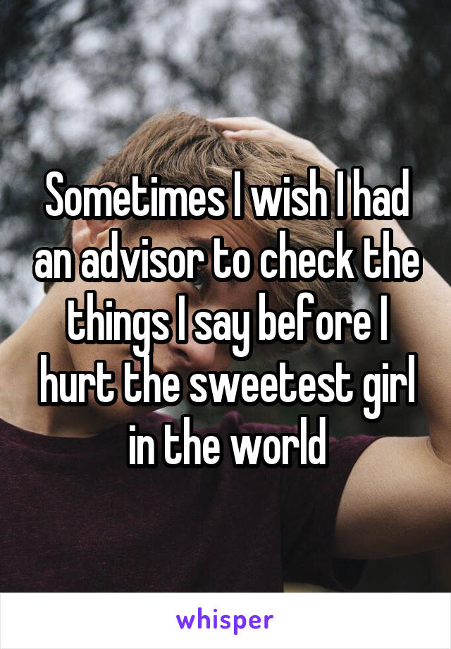 Sometimes I wish I had an advisor to check the things I say before I hurt the sweetest girl in the world