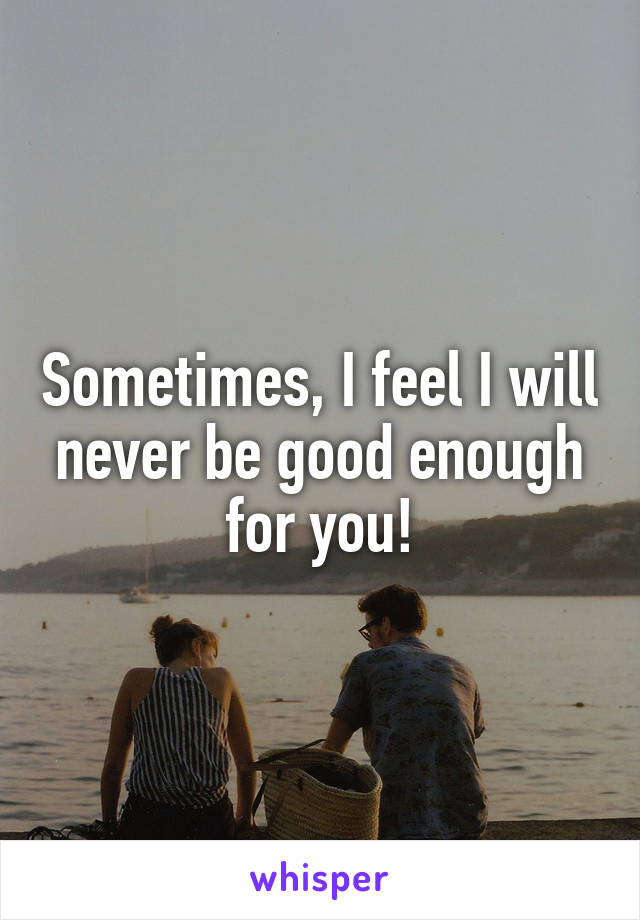 Sometimes, I feel I will never be good enough for you!