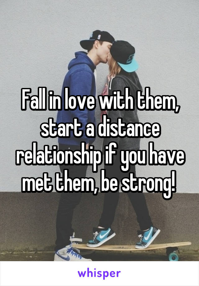 Fall in love with them, start a distance relationship if you have met them, be strong! 
