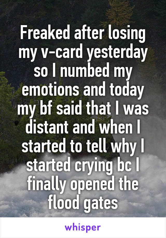 Freaked after losing my v-card yesterday so I numbed my emotions and today my bf said that I was distant and when I started to tell why I started crying bc I finally opened the flood gates