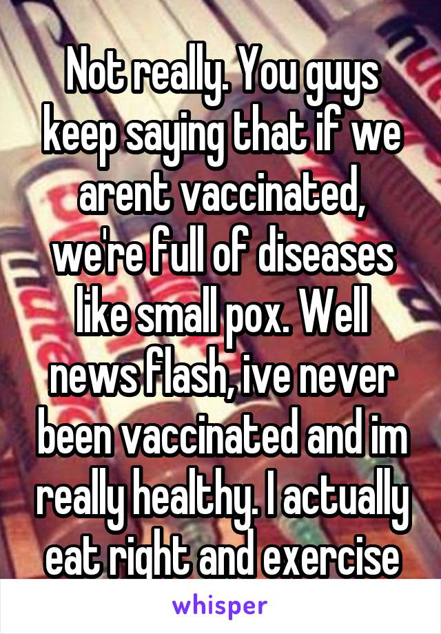 Not really. You guys keep saying that if we arent vaccinated, we're full of diseases like small pox. Well news flash, ive never been vaccinated and im really healthy. I actually eat right and exercise