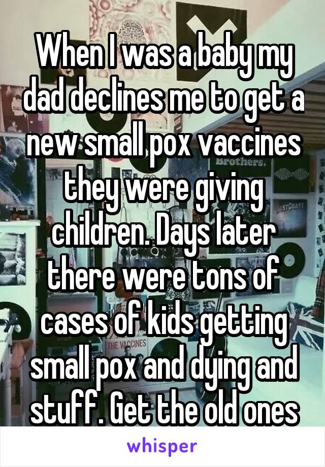 When I was a baby my dad declines me to get a new small pox vaccines they were giving children. Days later there were tons of cases of kids getting small pox and dying and stuff. Get the old ones