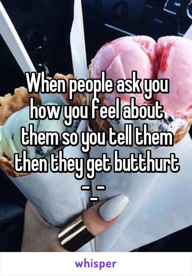 When people ask you how you feel about them so you tell them then they get butthurt -_-  