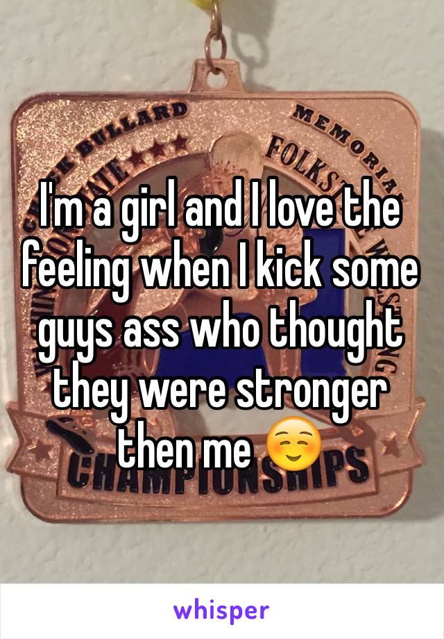 I'm a girl and I love the feeling when I kick some guys ass who thought they were stronger then me ☺️