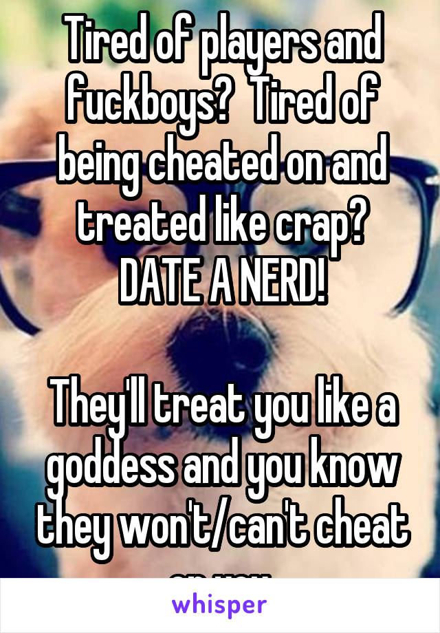 Tired of players and fuckboys?  Tired of being cheated on and treated like crap?
DATE A NERD!

They'll treat you like a goddess and you know they won't/can't cheat on you.