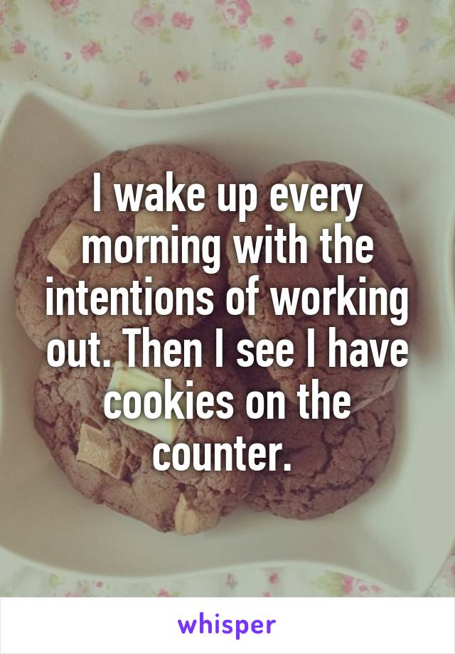 I wake up every morning with the intentions of working out. Then I see I have cookies on the counter. 