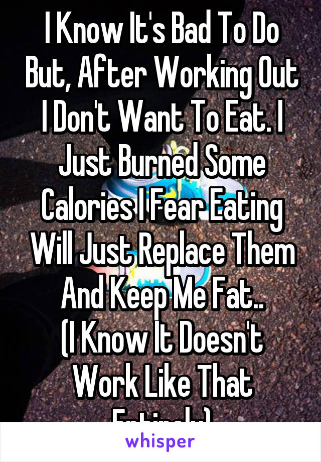 I Know It's Bad To Do But, After Working Out I Don't Want To Eat. I Just Burned Some Calories I Fear Eating Will Just Replace Them And Keep Me Fat..
(I Know It Doesn't Work Like That Entirely)