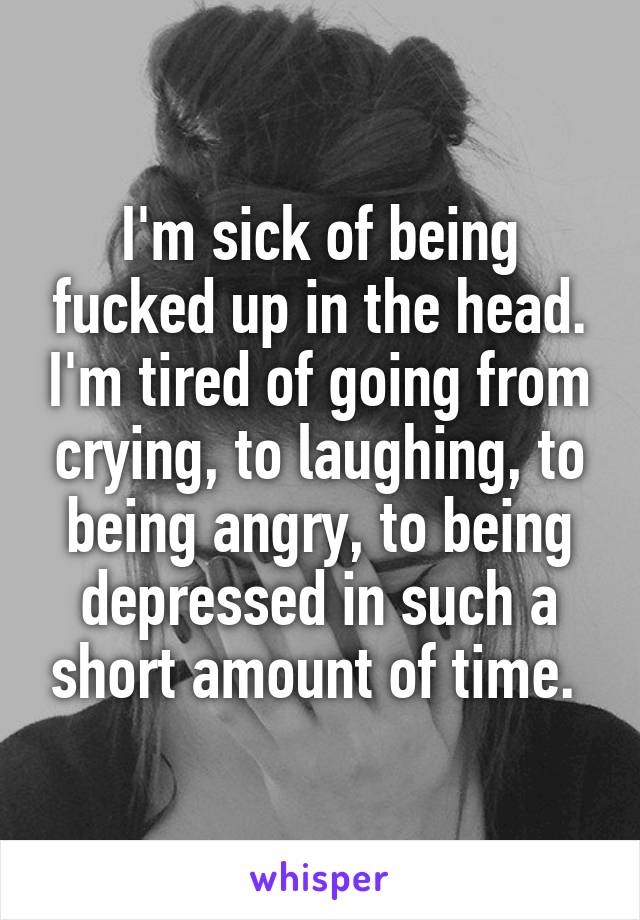 I'm sick of being fucked up in the head. I'm tired of going from crying, to laughing, to being angry, to being depressed in such a short amount of time. 