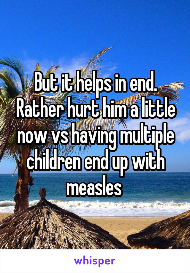 But it helps in end. Rather hurt him a little now vs having multiple children end up with measles 