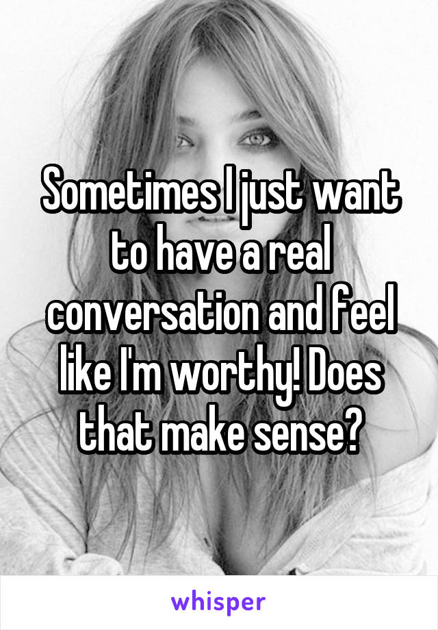 Sometimes I just want to have a real conversation and feel like I'm worthy! Does that make sense?