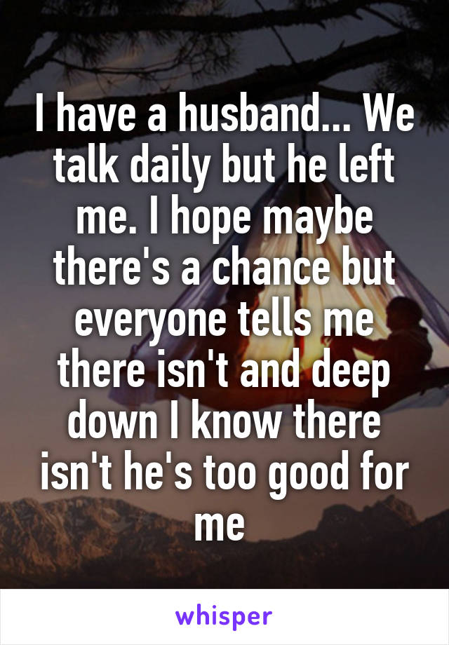 I have a husband... We talk daily but he left me. I hope maybe there's a chance but everyone tells me there isn't and deep down I know there isn't he's too good for me 