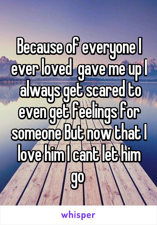 Because of everyone I ever loved  gave me up I  always get scared to even get feelings for someone But now that I love him I cant let him go 