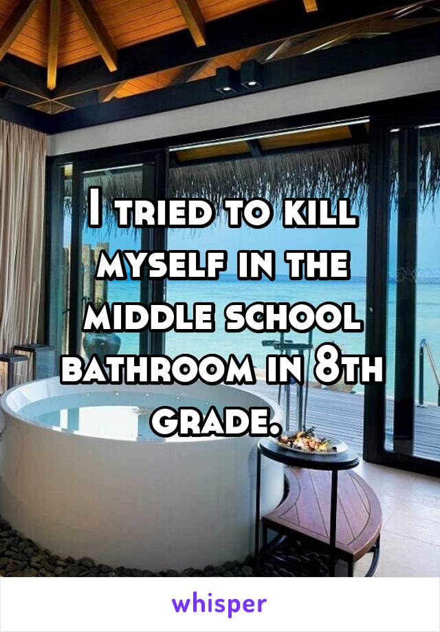 I tried to kill myself in the middle school bathroom in 8th grade. 