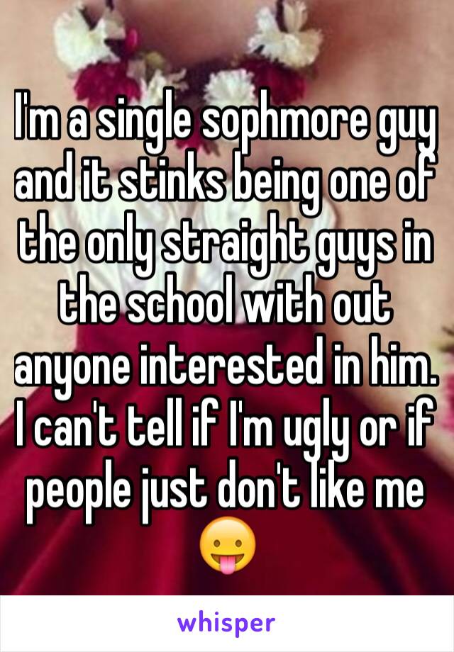 I'm a single sophmore guy and it stinks being one of the only straight guys in the school with out anyone interested in him. I can't tell if I'm ugly or if people just don't like me 😛