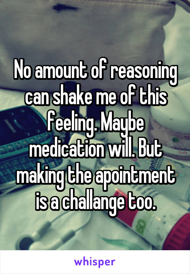 No amount of reasoning can shake me of this feeling. Maybe medication will. But making the apointment is a challange too.