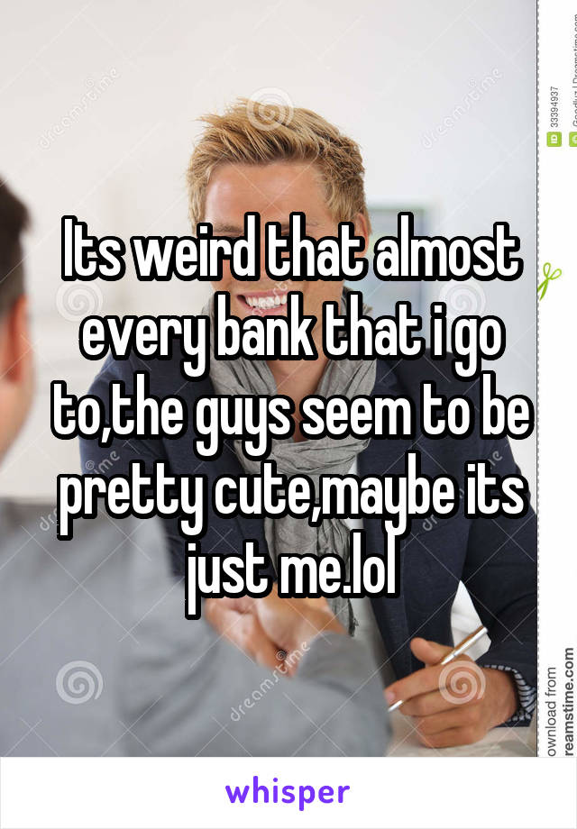 Its weird that almost every bank that i go to,the guys seem to be pretty cute,maybe its just me.lol