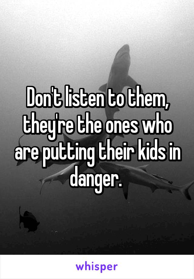 Don't listen to them, they're the ones who are putting their kids in danger. 