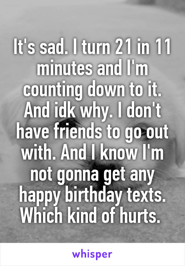 It's sad. I turn 21 in 11 minutes and I'm counting down to it. And idk why. I don't have friends to go out with. And I know I'm not gonna get any happy birthday texts. Which kind of hurts. 