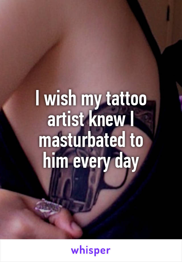 I wish my tattoo
artist knew I
masturbated to
him every day