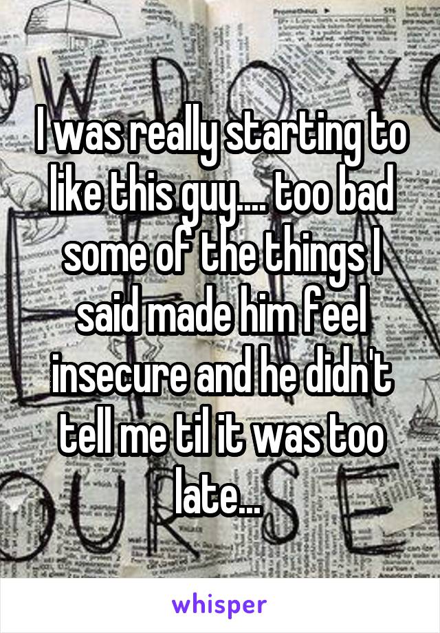 I was really starting to like this guy.... too bad some of the things I said made him feel insecure and he didn't tell me til it was too late... 